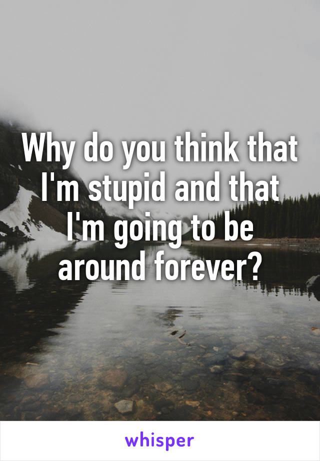 Why do you think that I'm stupid and that I'm going to be around forever?
