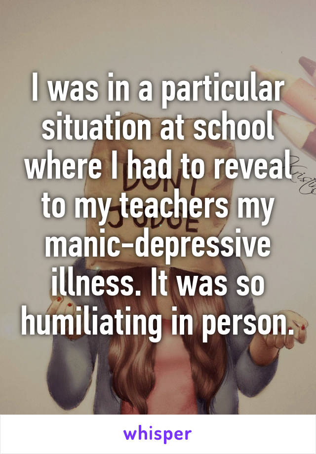 I was in a particular situation at school where I had to reveal to my teachers my manic-depressive illness. It was so humiliating in person. 