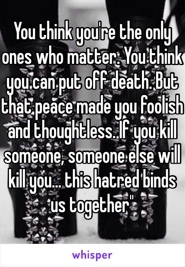 You think you're the only ones who matter. You think you can put off death. But that peace made you foolish and thoughtless. If you kill someone, someone else will kill you… this hatred binds us together"