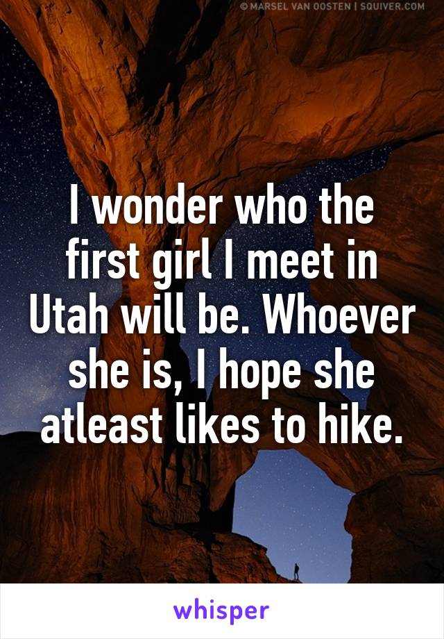 I wonder who the first girl I meet in Utah will be. Whoever she is, I hope she atleast likes to hike.