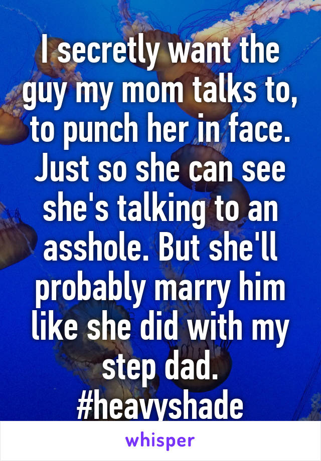 I secretly want the guy my mom talks to, to punch her in face. Just so she can see she's talking to an asshole. But she'll probably marry him like she did with my step dad. #heavyshade