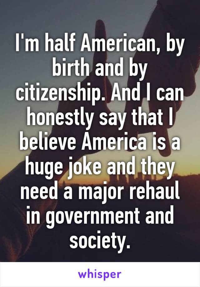 I'm half American, by birth and by citizenship. And I can honestly say that I believe America is a huge joke and they need a major rehaul in government and society.