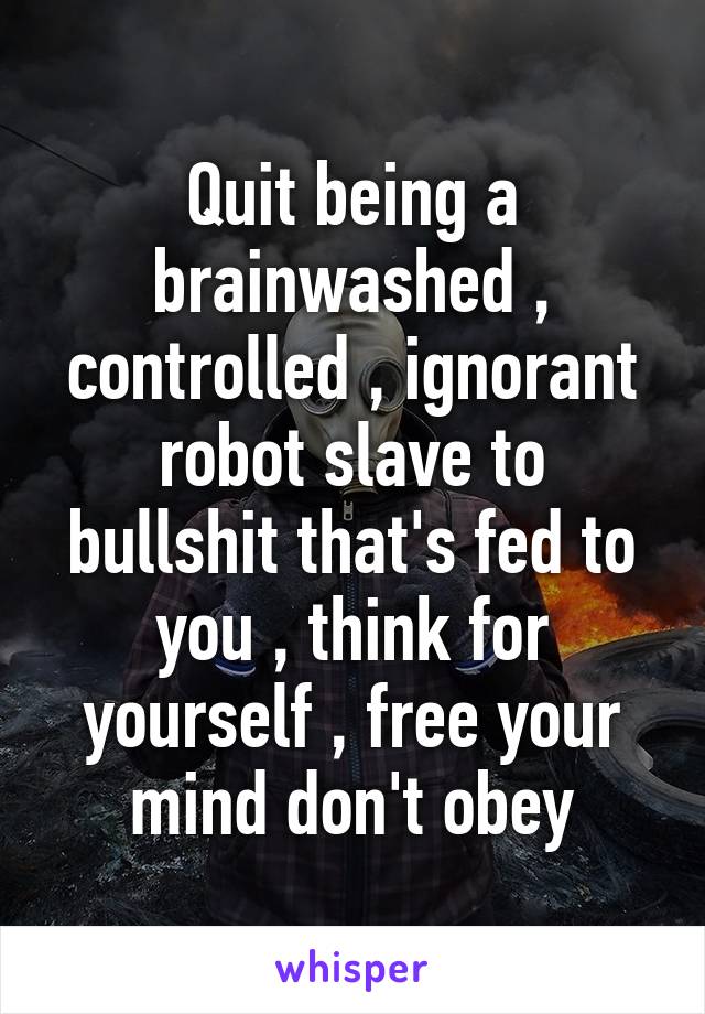 Quit being a brainwashed , controlled , ignorant robot slave to bullshit that's fed to you , think for yourself , free your mind don't obey