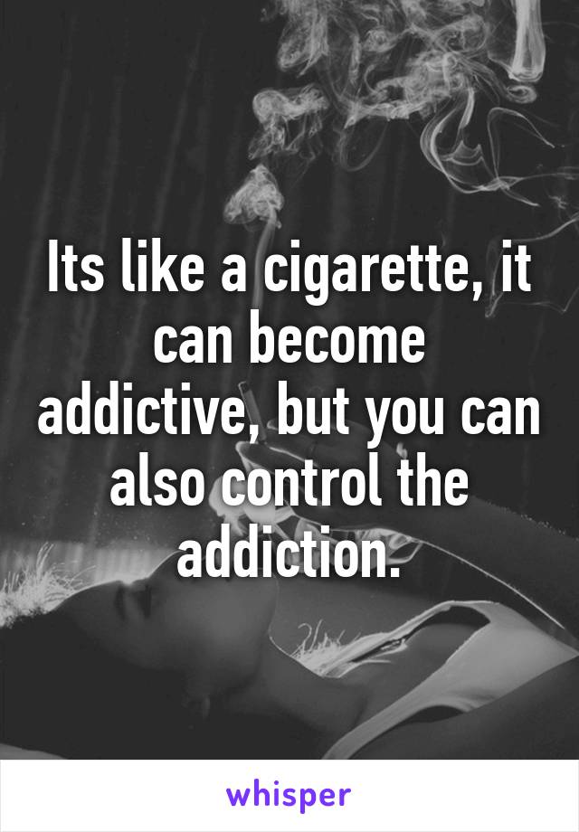 Its like a cigarette, it can become addictive, but you can also control the addiction.