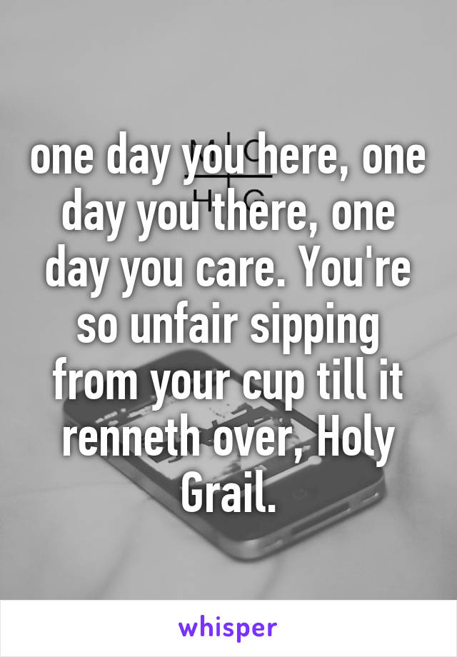 one day you here, one day you there, one day you care. You're so unfair sipping from your cup till it renneth over, Holy Grail.