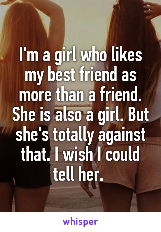 I'm a girl who likes my best friend as more than a friend. She is also a girl. But she's totally against that. I wish I could tell her. 