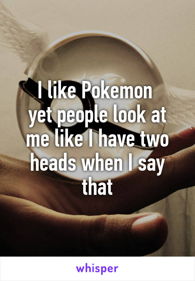 I like Pokemon 
yet people look at me like I have two heads when I say that