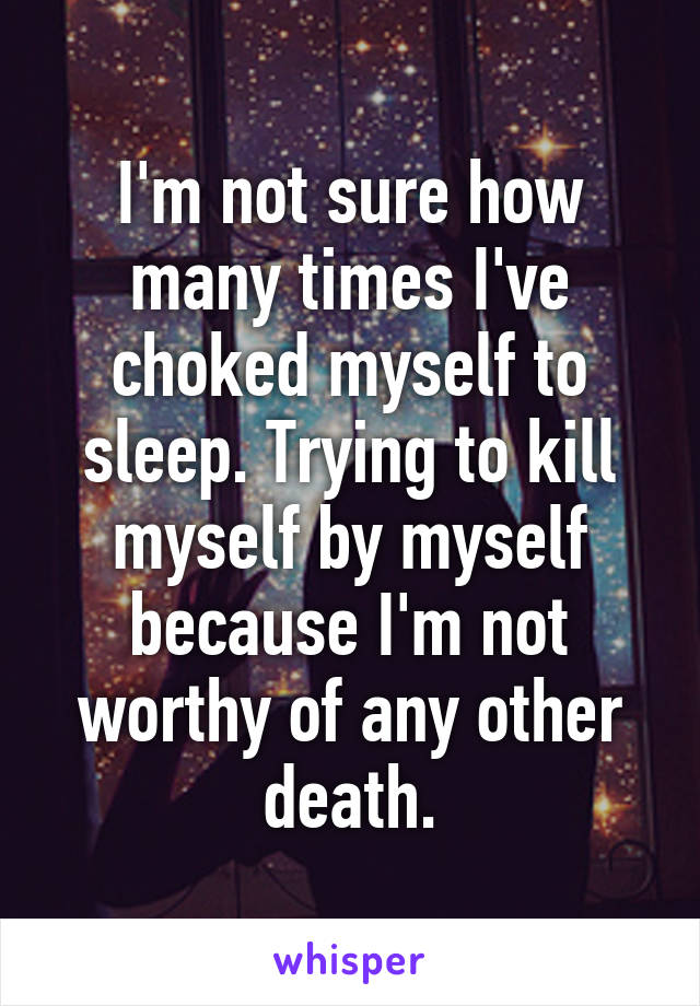 I'm not sure how many times I've choked myself to sleep. Trying to kill myself by myself because I'm not worthy of any other death.