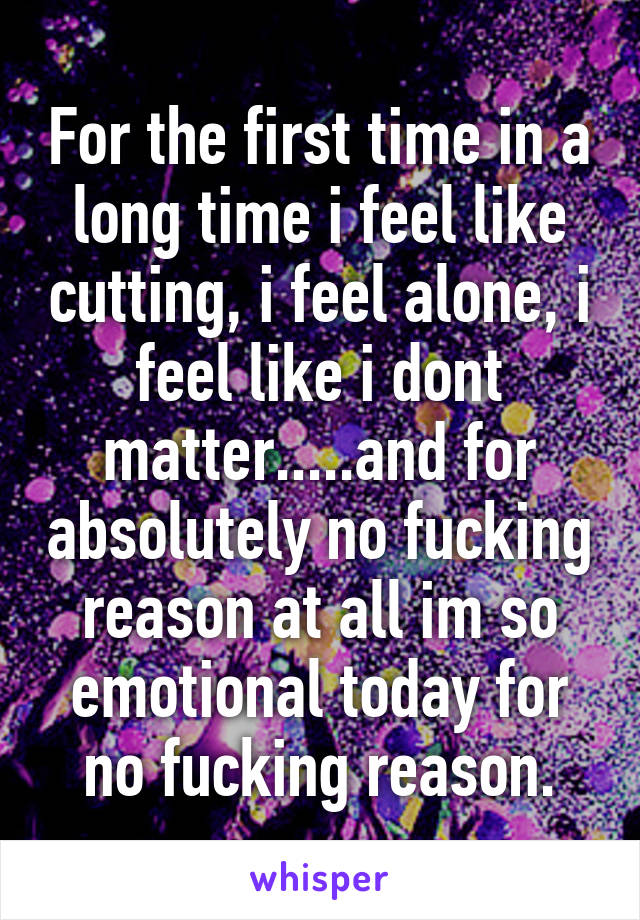 For the first time in a long time i feel like cutting, i feel alone, i feel like i dont matter.....and for absolutely no fucking reason at all im so emotional today for no fucking reason.