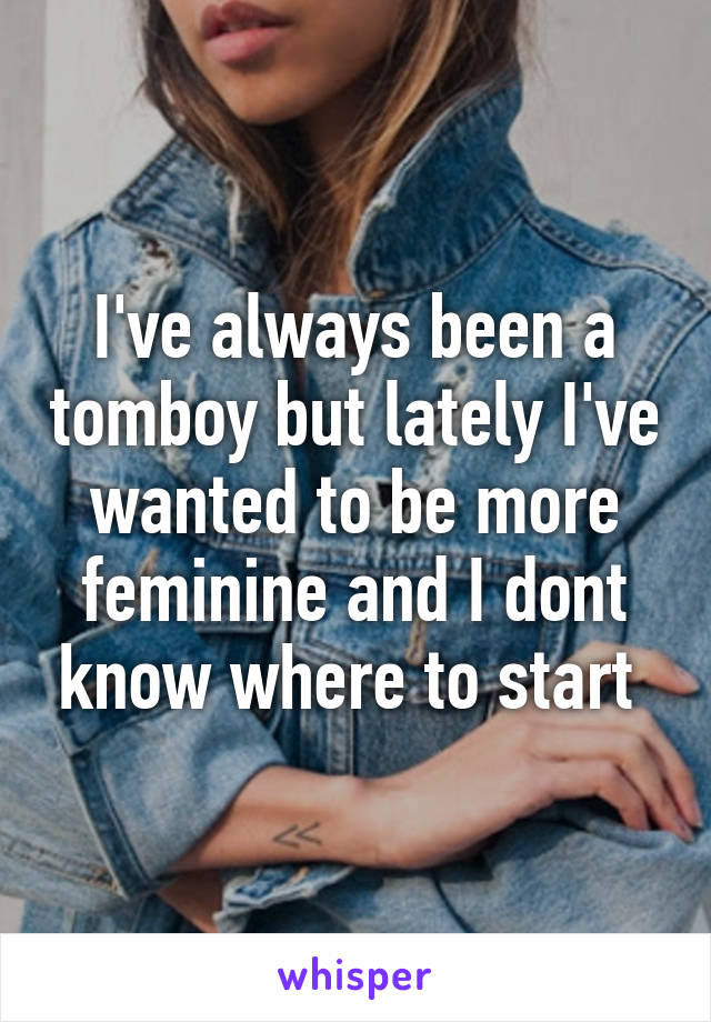 I've always been a tomboy but lately I've wanted to be more feminine and I dont know where to start 