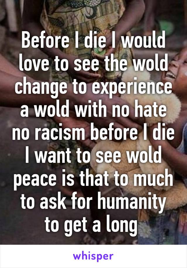 Before I die I would love to see the wold change to experience a wold with no hate no racism before I die I want to see wold peace is that to much to ask for humanity to get a long 