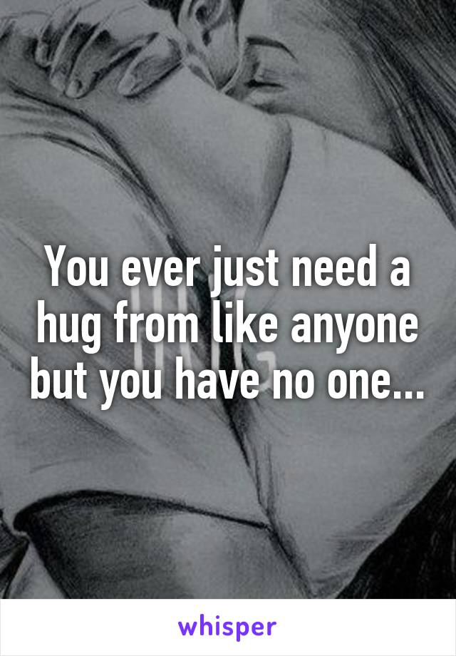 You ever just need a hug from like anyone but you have no one...