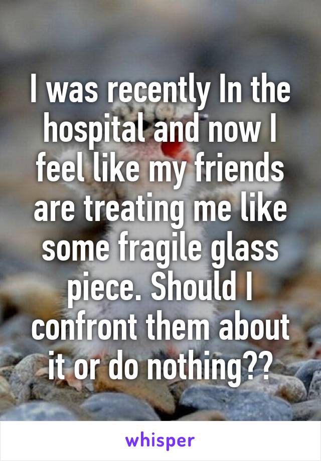 I was recently In the hospital and now I feel like my friends are treating me like some fragile glass piece. Should I confront them about it or do nothing??