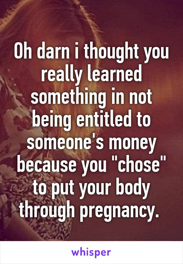 Oh darn i thought you really learned something in not being entitled to someone's money because you "chose" to put your body through pregnancy. 