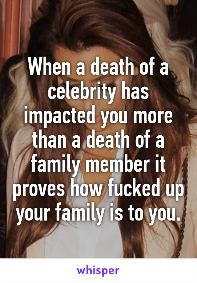 When a death of a celebrity has impacted you more than a death of a family member it proves how fucked up your family is to you.