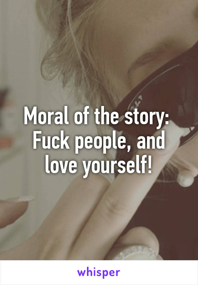 Moral of the story: 
Fuck people, and love yourself!