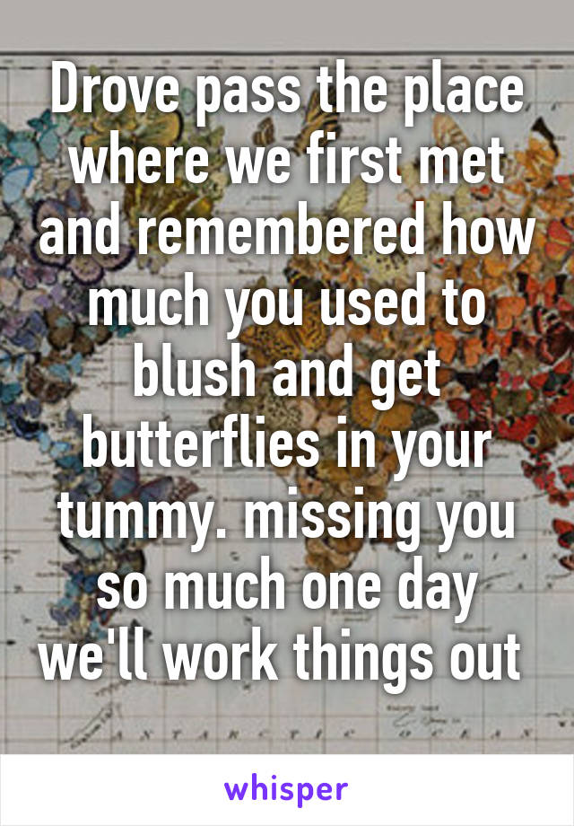 Drove pass the place where we first met and remembered how much you used to blush and get butterflies in your tummy. missing you so much one day we'll work things out  