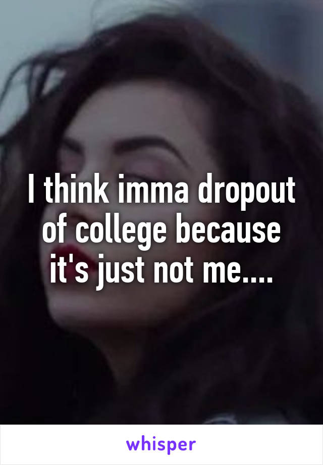 I think imma dropout of college because it's just not me....