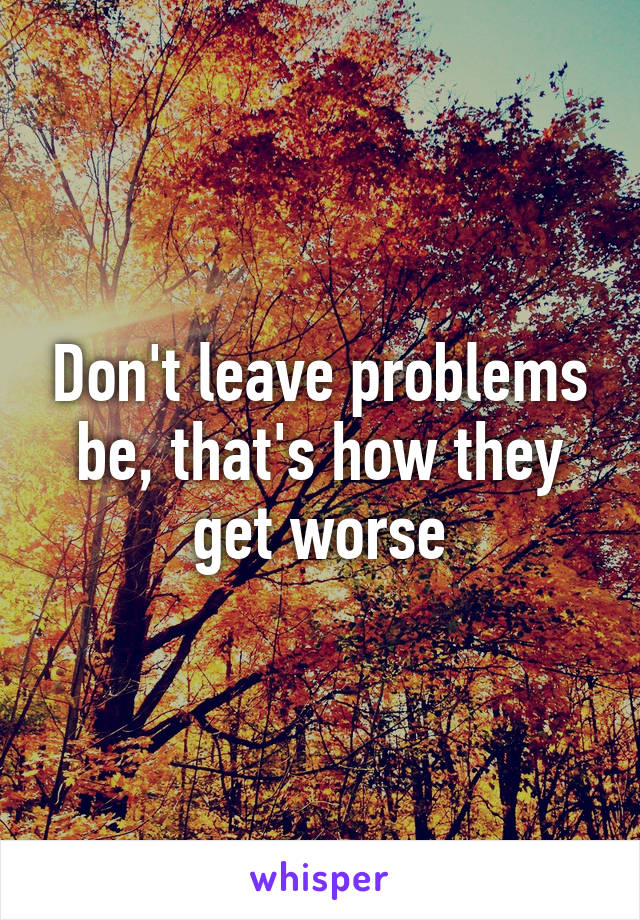 Don't leave problems be, that's how they get worse