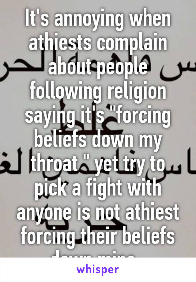 It's annoying when athiests complain about people following religion saying it's "forcing beliefs down my throat " yet try to pick a fight with anyone is not athiest forcing their beliefs down mine. 