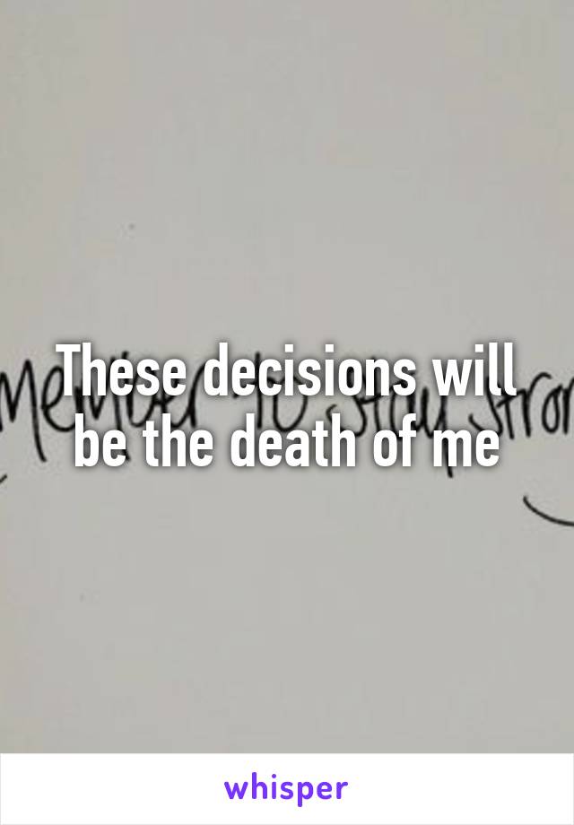 These decisions will be the death of me