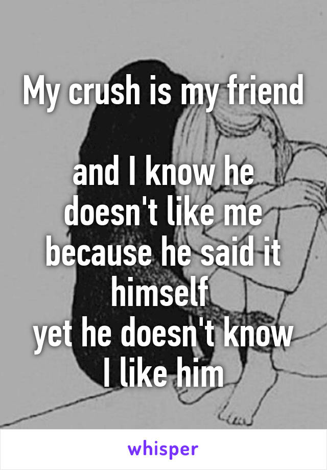 My crush is my friend 
and I know he doesn't like me because he said it himself 
yet he doesn't know I like him