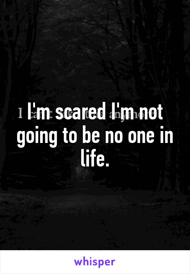 I'm scared I'm not going to be no one in life.