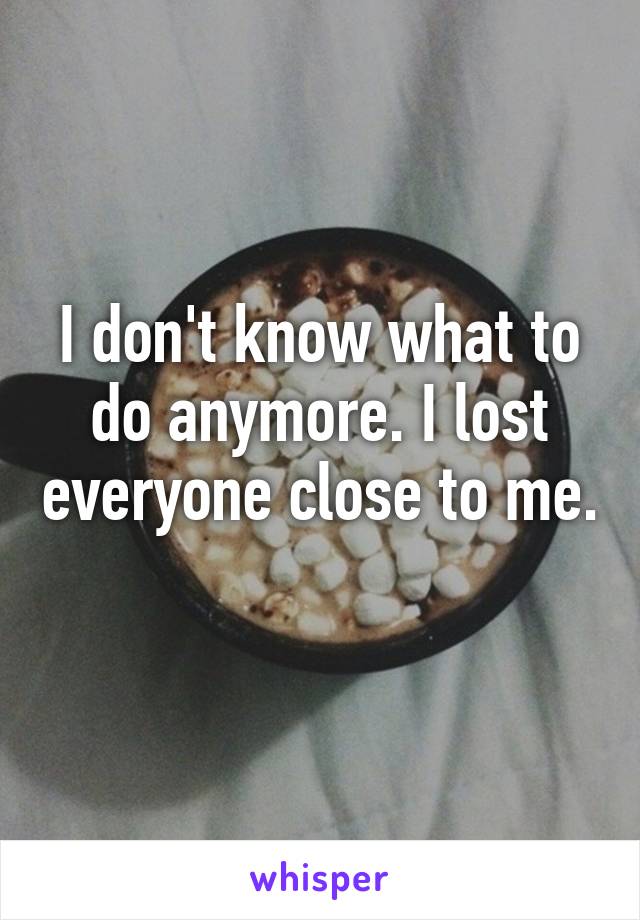 I don't know what to do anymore. I lost everyone close to me. 