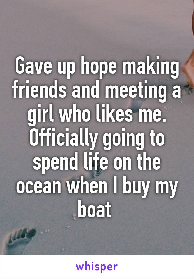 Gave up hope making friends and meeting a girl who likes me. Officially going to spend life on the ocean when I buy my boat 