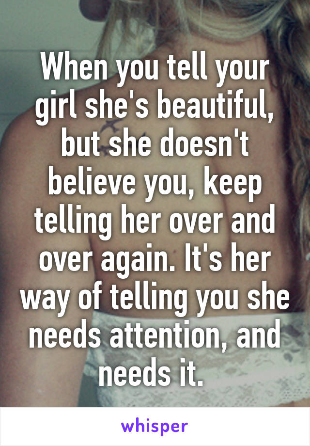 When you tell your girl she's beautiful, but she doesn't believe you, keep telling her over and over again. It's her way of telling you she needs attention, and needs it. 