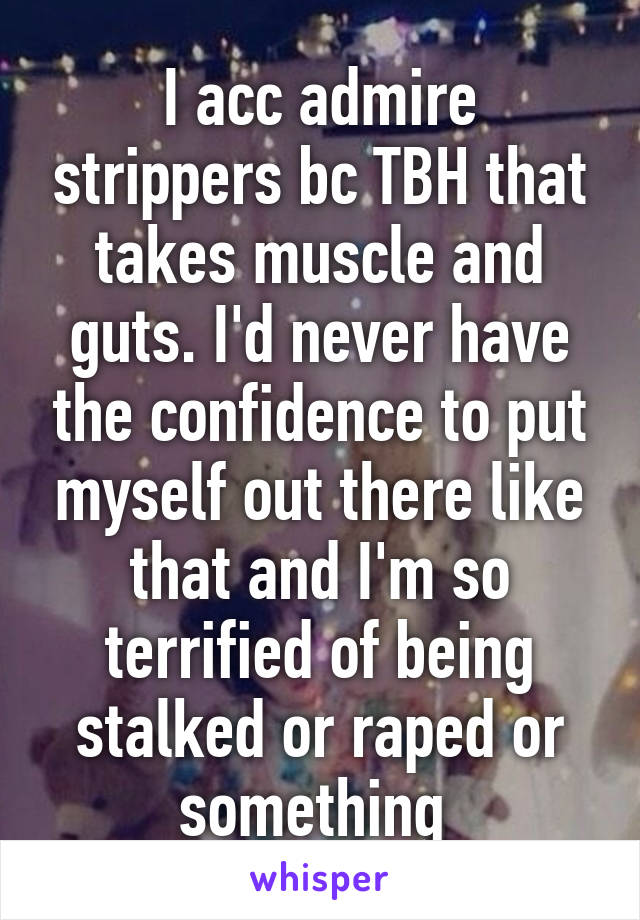 I acc admire strippers bc TBH that takes muscle and guts. I'd never have the confidence to put myself out there like that and I'm so terrified of being stalked or raped or something 