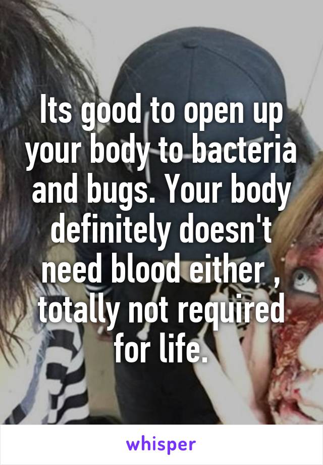 Its good to open up your body to bacteria and bugs. Your body definitely doesn't need blood either , totally not required for life.