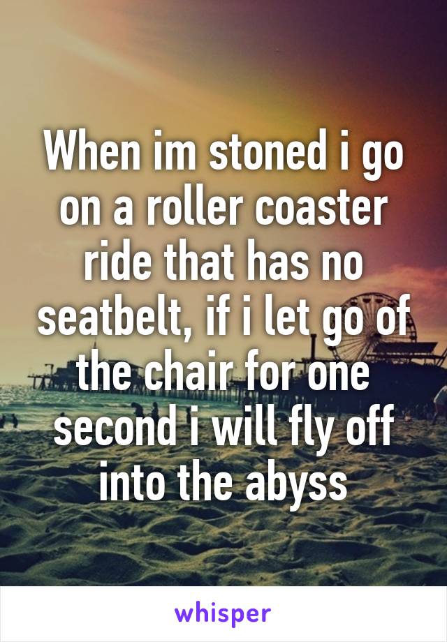 When im stoned i go on a roller coaster ride that has no seatbelt, if i let go of the chair for one second i will fly off into the abyss