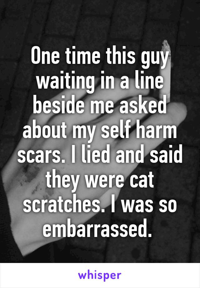 One time this guy waiting in a line beside me asked about my self harm scars. I lied and said they were cat scratches. I was so embarrassed. 