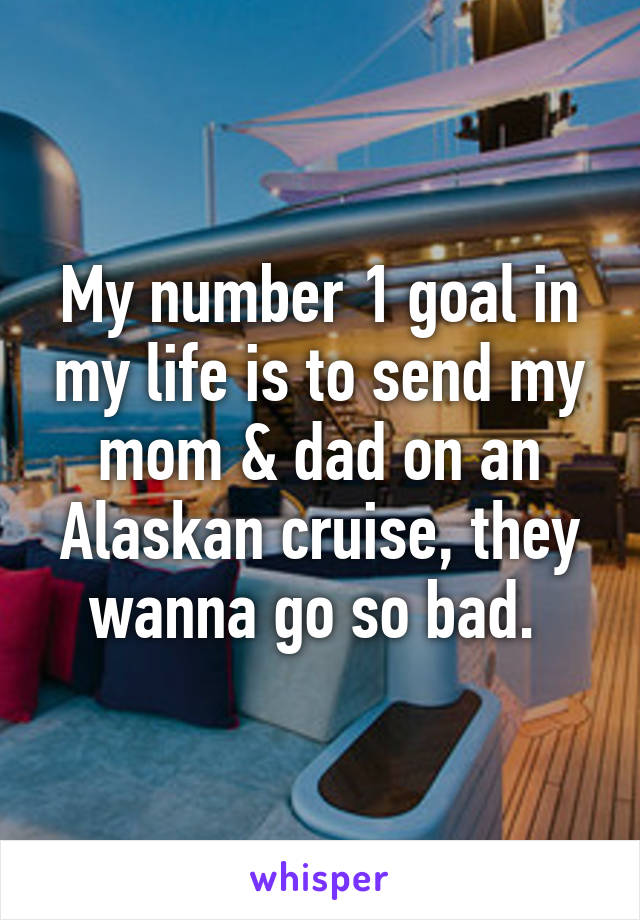 My number 1 goal in my life is to send my mom & dad on an Alaskan cruise, they wanna go so bad. 