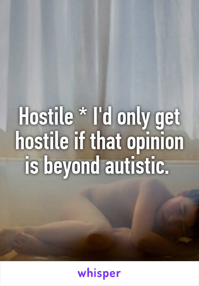 Hostile * I'd only get hostile if that opinion is beyond autistic. 