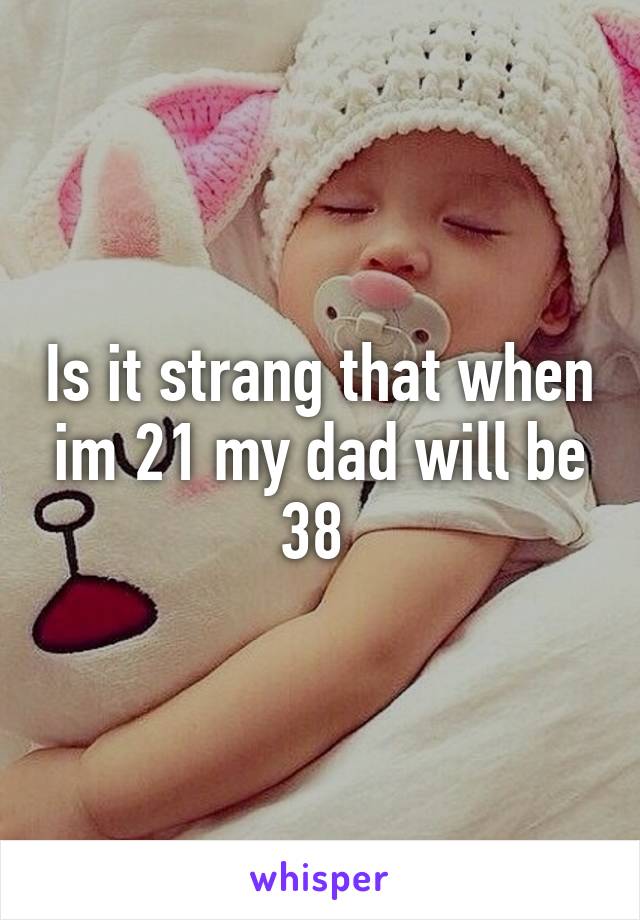 Is it strang that when im 21 my dad will be 38 