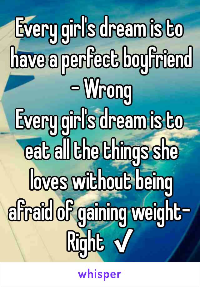 Every girl's dream is to have a perfect boyfriend - Wrong
Every girl's dream is to eat all the things she loves without being
afraid of gaining weight- Right ✔