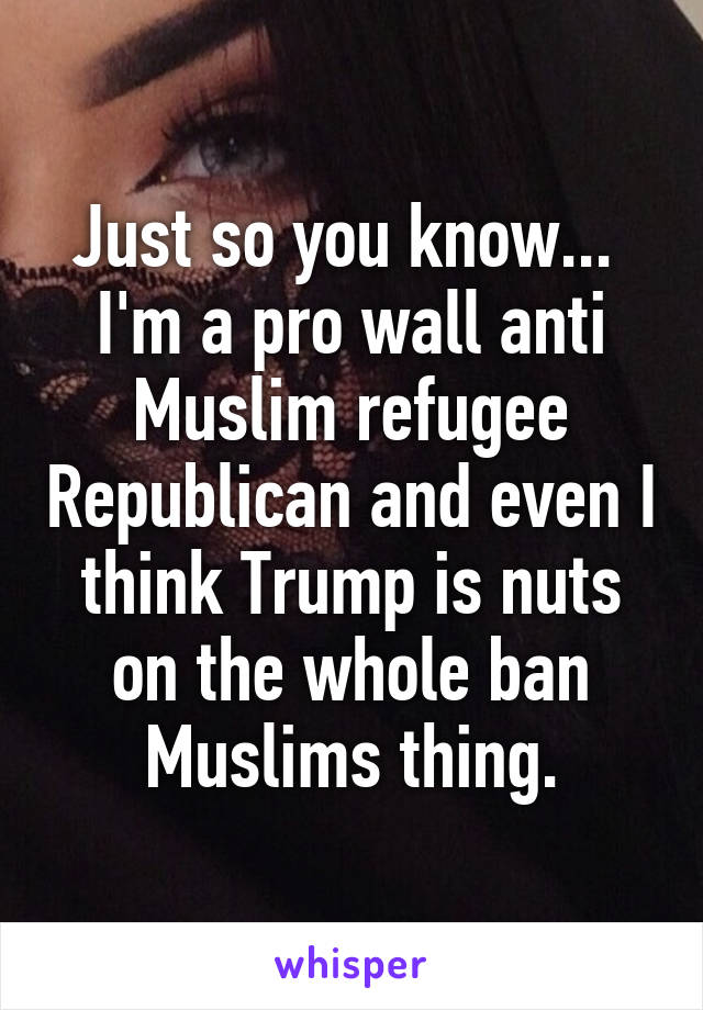 Just so you know...  I'm a pro wall anti Muslim refugee Republican and even I think Trump is nuts on the whole ban Muslims thing.