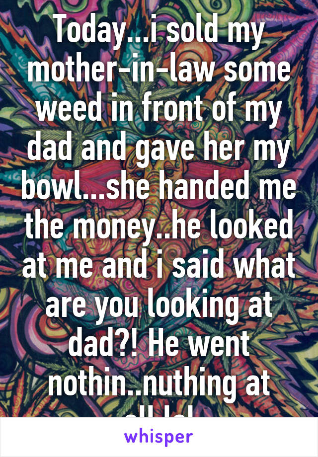 Today...i sold my mother-in-law some weed in front of my dad and gave her my bowl...she handed me the money..he looked at me and i said what are you looking at dad?! He went nothin..nuthing at all.lol