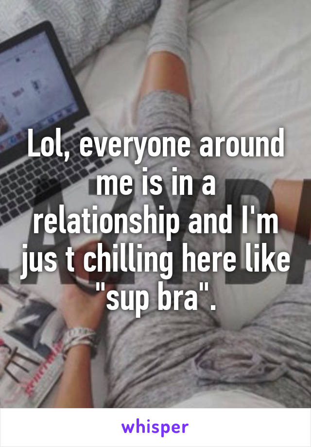 Lol, everyone around me is in a relationship and I'm jus t chilling here like "sup bra".