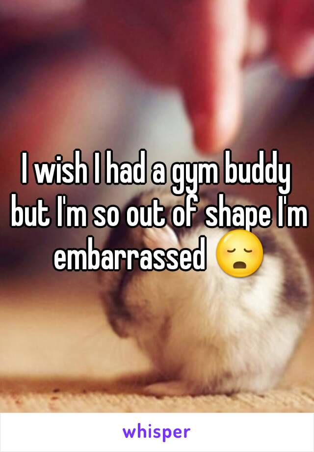 I wish I had a gym buddy but I'm so out of shape I'm embarrassed 😳