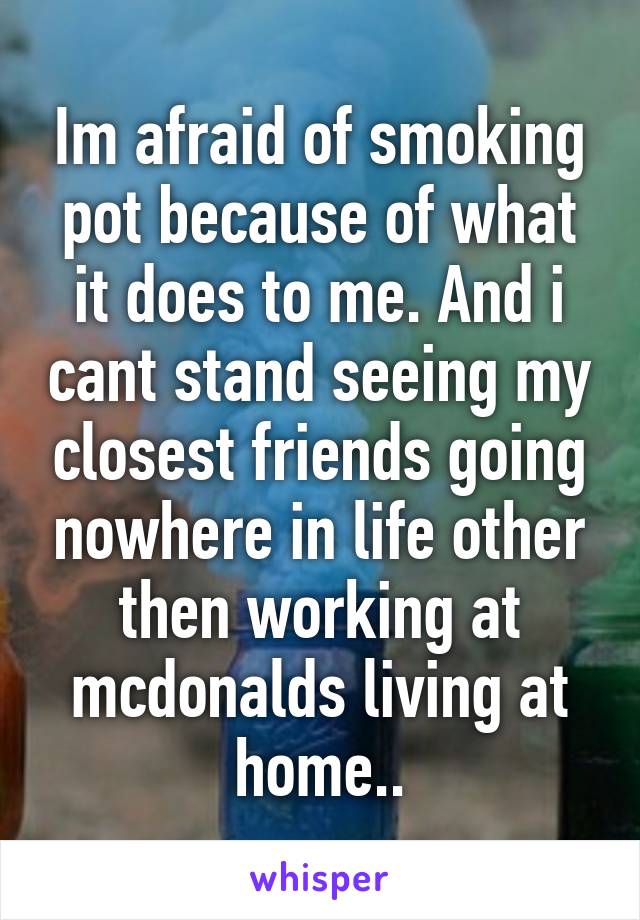 Im afraid of smoking pot because of what it does to me. And i cant stand seeing my closest friends going nowhere in life other then working at mcdonalds living at home..