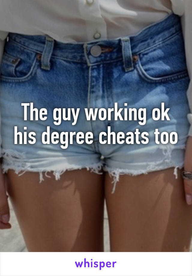 The guy working ok his degree cheats too 