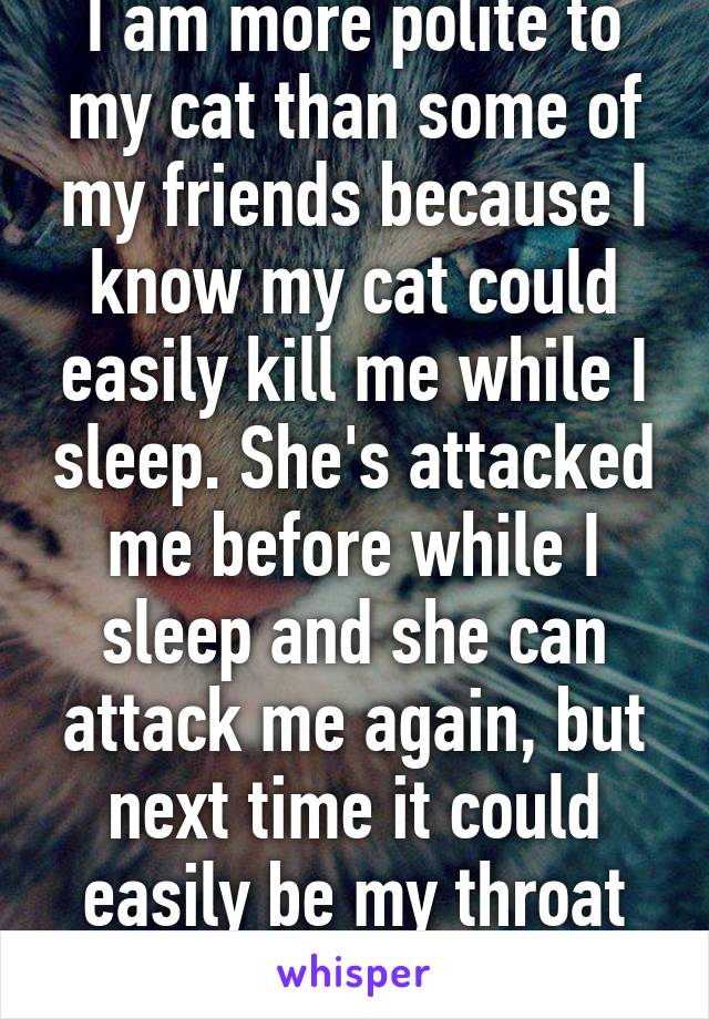 I am more polite to my cat than some of my friends because I know my cat could easily kill me while I sleep. She's attacked me before while I sleep and she can attack me again, but next time it could easily be my throat and not my arm/leg.