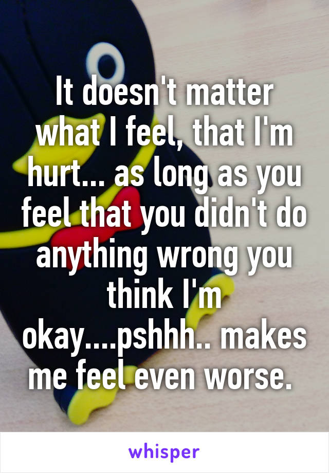 It doesn't matter what I feel, that I'm hurt... as long as you feel that you didn't do anything wrong you think I'm okay....pshhh.. makes me feel even worse. 