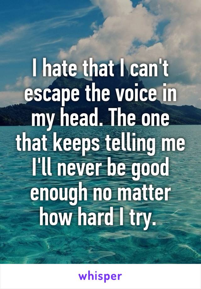 I hate that I can't escape the voice in my head. The one that keeps telling me I'll never be good enough no matter how hard I try. 