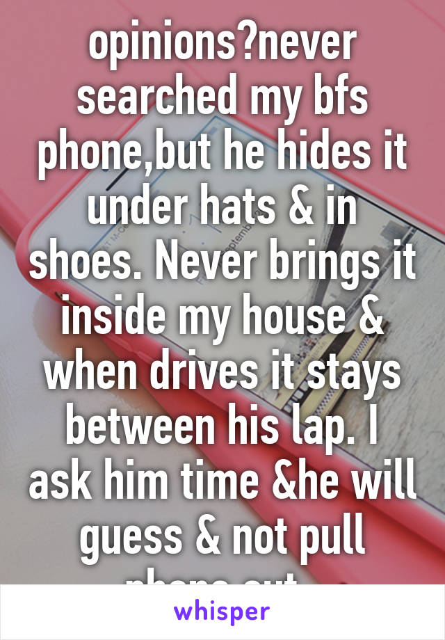 opinions?never searched my bfs phone,but he hides it under hats & in shoes. Never brings it inside my house & when drives it stays between his lap. I ask him time &he will guess & not pull phone out. 