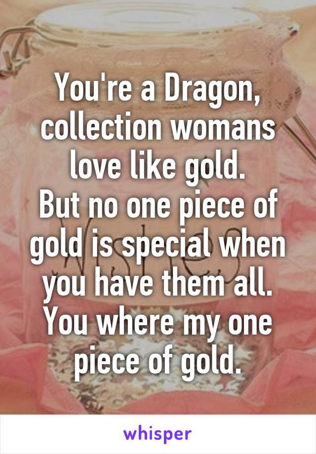 You're a Dragon, collection womans love like gold.
But no one piece of gold is special when you have them all.
You where my one piece of gold.