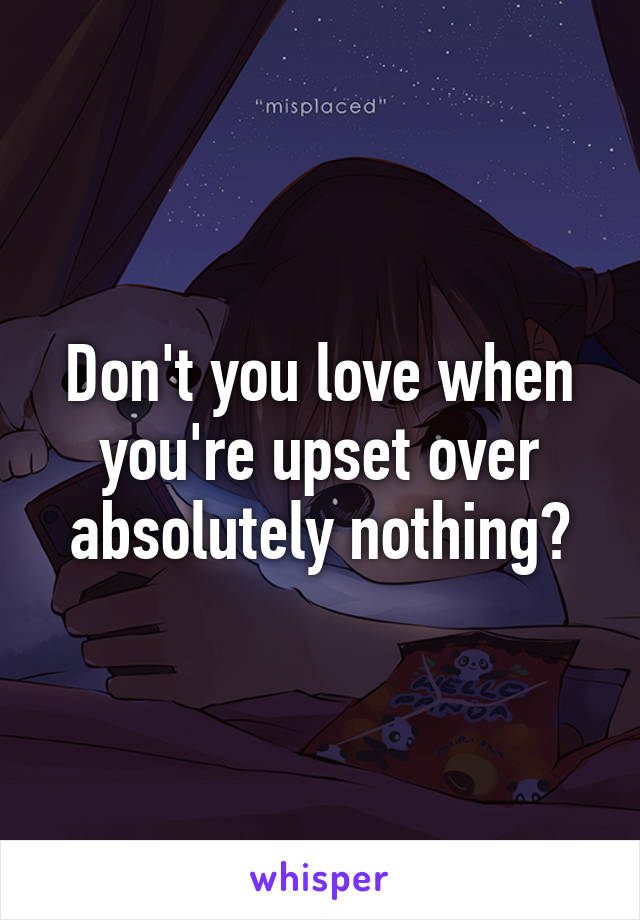 Don't you love when you're upset over absolutely nothing?